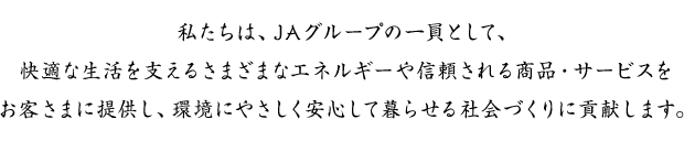 私たちは、JAグループの一員として、快適な生活を支えるさまざまなエネルギーや信頼される商品・サービスをお客さまに提供し、環境にやさしく安心して暮らせる社会づくりに貢献します。