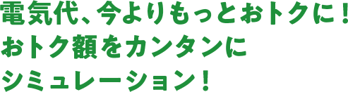 電気代、今よりもっとおトクに！おトク額をカンタンにシミュレーション！